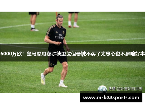 6000万欧！皇马愿甩卖罗德里戈但曼城不买了太忠心也不是啥好事